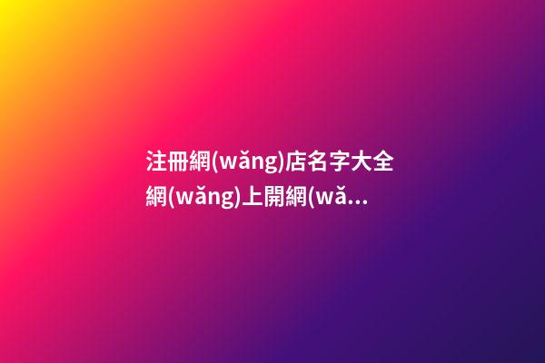 注冊網(wǎng)店名字大全 網(wǎng)上開網(wǎng)店名字大全